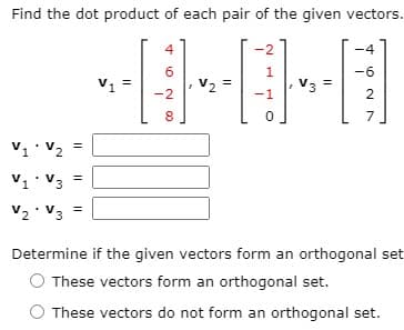 Find the dot product of each pair of the given vectors.
-2
-4
6
1
-6
V1
V2
V3
-2
-1
2
8
7
V1 V2
V1 V3
V2 V3 =
Determine if the given vectors form an orthogonal set
These vectors form an orthogonal set.
These vectors do not form an orthogonal set.
I| ||

