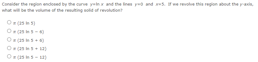 Consider the region enclosed by the curve y=In x and the lines y=0 and x=5. If we revolve this region about the y-axis,
what will be the volume of the resulting solid of revolution?
Οπ (25 In 5)
O T (25 In 5 - 6)
O T (25 In 5 + 6)
O T (25 In 5 + 12)
O T (25 In 5 - 12)
