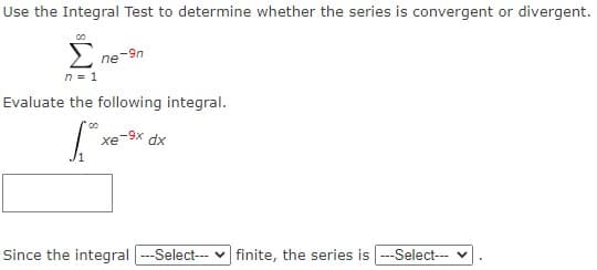 Use the Integral Test to determine whether the series is convergent or divergent.
ne-9n
n = 1
Evaluate the following integral.
xe-9x dx
Since the integral -Select--- v finite, the series is --Select--- v
