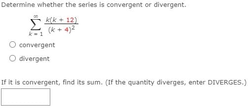 Determine whether the series is convergent or divergent.
k(k + 12)
(k + 4)2
k = 1
O convergent
O divergent
If it is convergent, find its sum. (If the quantity diverges, enter DIVERGES.)
