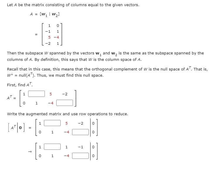 Let A be the matrix consisting of columns equal to the given vectors.
A = [w, | w,]
-1
5 -4
-2
1
Then the subspace W spanned by the vectors w, and w, is the same as the subspace spanned by the
columns of A. By definition, this says that W is the column space of A.
Recall that in this case, this means that the orthogonal complement of W is the null space of A". That is,
w = null(A"). Thus, we must find this null space.
First, find AT.
1
-2
AT =
1
-4
Write the augmented matrix and use row operations to reduce.
5
-2
=
1
-4
1
-1
1
-4
