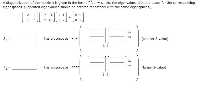A diagonalization of the matrix A is given in the form P-AP = D. List the eigenvalues of A and bases for the corresponding
eigenspaces. (Repeated eigenvalues should be entered repeatedly with the same eigenspaces.)
7 1
1 1
=
2 -1
8 0
-1
-2 10
1 2
0 9
has eigenspace span
(smaller 2-value)
12 =
has eigenspace span
(larger 2-value)
