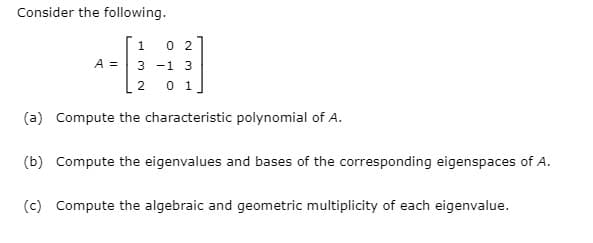 Consider the following.
0 2
A = 3 -1 3
2 0 1]
1
(a) Compute the characteristic polynomial of A.
(b) Compute the eigenvalues and bases of the corresponding eigenspaces of A.
(c) Compute the algebraic and geometric multiplicity of each eigenvalue.
