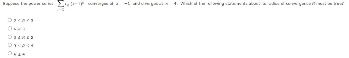 Suppose the power series
Cn (x-1)" converges at x = -1 and diverges at x = 4. Which of the following statements about its radius of convergence R must be true?
n=1
O 2SRS 3
OR23
O OSRS 2
O 3SRS 4
OR24
