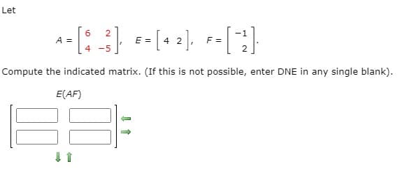 Let
6.
A =
E =
4 2
F =
4 -5
Compute the indicated matrix. (If this is not possible, enter DNE in any single blank).
E(AF)
