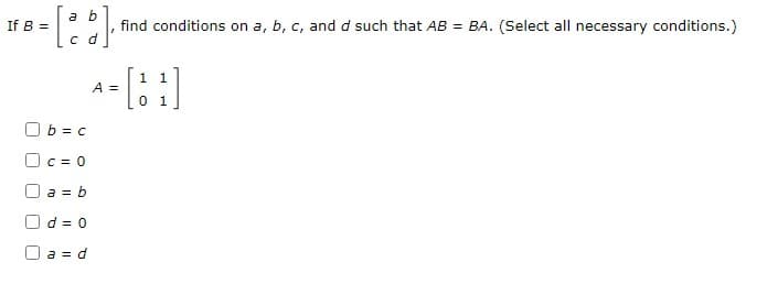 a b
If B =
find conditions on a, b, c, and d such that AB = BA. (Select all necessary conditions.)
c d
1 1
A =
O b = c
C = 0
a = b
d = 0
O a = d
[ ]
