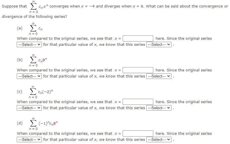 Suppose that
C,xn converges when x = -4 and diverges when x = 6. What can be said about the convergence or
n = 0
divergence of the following series?
( a) Σς,
n = 0
When compared to the original series, we see that x =
--Select-- v for that particular value of x, we know that this series -Select- v
here. Since the original series
(b)
n = 0
When compared to the original series, we see that x =
here. Since the original series
--Select- v for that particular value of x, we know that this series -Select-- v
(c) E Cn(-2)"
n = 0
When compared to the original series, we see that x =
--Select- v for that particular value of x, we know that this series -Select--
here. Since the original series
(d) 2 (-1)"c,8"
n = 0
When compared to the original series, we see that x =
here. Since the original series
---Select--- v for that particular value of x, we know that this series
-Select--- v
