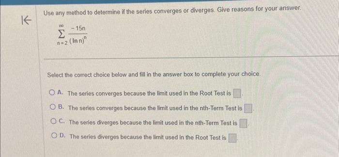 K
Use any method to determine if the series converges or diverges. Give reasons for your answer.
00 -15n
Σ
n=2 (Inn)"
Select the correct choice below and fill in the answer box to complete your choice.
OA. The series converges because the limit used in the Root Test is
OB. The series converges because the limit used in the nth-Term Test is
OC. The series diverges because the limit used in the nth-Term Test is
OD. The series diverges because the limit used in the Root Test is