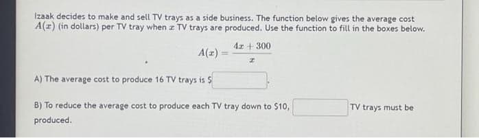 Izaak decides to make and sell TV trays as a side business. The function below gives the average cost
A(z) (in dollars) per TV tray when z TV trays are produced. Use the function to fill in the boxes below.
A(z) =
4x + 300
z
A) The average cost to produce 16 TV trays is $
B) To reduce the average cost to produce each TV tray down to $10,
produced.
TV trays must be