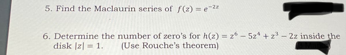 5. Find the Maclaurin series of f(z) = e-2z
6. Determine the number of zero's for h(z) = z° – 5z* + z³ – 2z inside the
disk |z| = 1.
(Use Rouche's theorem)
