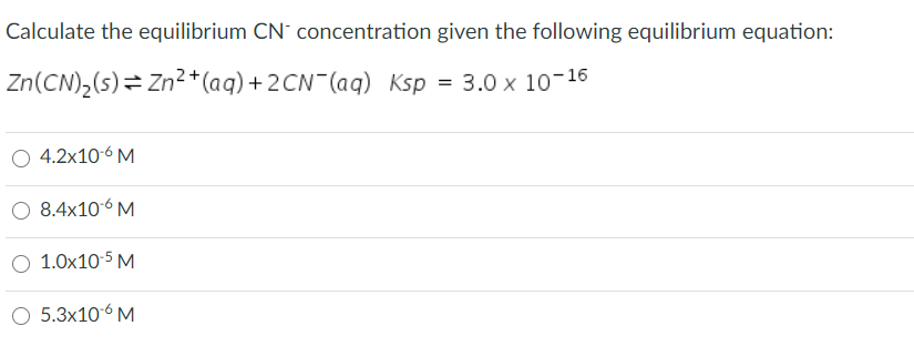 Calculate the equilibrium CN concentration given the following equilibrium equation:
Zn(CN),(s)= Zn²*(aq) + 2CN¯(aq) Ksp = 3.0 x 10-16
4.2x10-6 M
O 8.4x106 M
1.0x10-5 M
O 5.3x10-6 M
