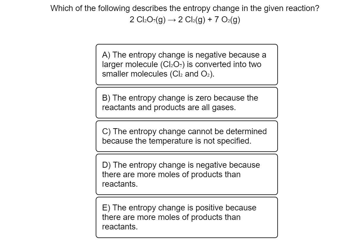 Which of the following describes the entropy change in the given reaction?
2 ClŁO-(g) → 2 Cl2(g) + 7 O2(g)
A) The entropy change is negative because a
larger molecule (C2O-) is converted into two
smaller molecules (Cl2 and O2).
B) The entropy change is zero because the
reactants and products are all gases.
C) The entropy change cannot be determined
because the temperature is not specified.
D) The entropy change is negative because
there are more moles of products than
reactants.
E) The entropy change is positive because
there are more moles of products than
reactants.
