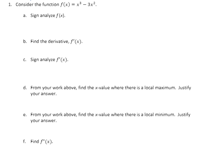 1. Consider the function f(x) = x³ – 3x?.
a. Sign analyze f (x).
b. Find the derivative, f'(x).
c. Sign analyze f'(x).
d. From your work above, find the x-value where there is a local maximum. Justify
your answer.
e. From your work above, find the x-value where there is a local minimum. Justify
your answer.
f. Find f"(x).
