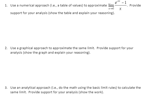 e 2* - 1
1. Use a numerical approach (i.e., a table of values) to approximate lim
Provide
support for your analysis (show the table and explain your reasoning).
2. Use a graphical approach to approximate the same limit. Provide support for your
analysis (show the graph and explain your reasoning).
3. Use an analytical approach (i.e., do the math using the basic limit rules) to calculate the
same limit. Provide support for your analysis (show the work).
