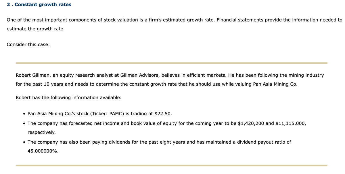 2. Constant growth rates
One of the most important components of stock valuation is a firm's estimated growth rate. Financial statements provide the information needed to
estimate the growth rate.
Consider this case:
Robert Gillman, an equity research analyst at Gillman Advisors, believes in efficient markets. He has been following the mining industry
for the past 10 years and needs to determine the constant growth rate that he should use while valuing Pan Asia Mining Co.
Robert has the following information available:
• Pan Asia Mining Co.'s stock (Ticker: PAMC) is trading at $22.50.
• The company has forecasted net income and book value of equity for the coming year to be $1,420,200 and $11,115,000,
respectively.
• The company has also been paying dividends for the past eight years and has maintained a dividend payout ratio of
45.000000%.
