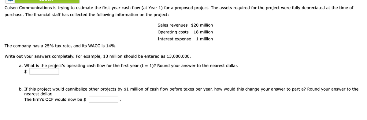 Colsen Communications is trying to estimate the first-year cash flow (at Year 1) for a proposed project. The assets required for the project were fully depreciated at the time of
purchase. The financial staff has collected the following information on the project:
Sales revenues $20 million
Operating costs
18 million
Interest expense
1 million
The company has a 25% tax rate, and its WACC is 14%.
Write out your answers completely. For example, 13 million should be entered as 13,000,000.
a. What is the project's operating cash flow for the first year (t
2$
1)? Round your answer to the nearest dollar.
b. If this project would cannibalize other projects by $1 million of cash flow before taxes per year, how would this change your answer to part a? Round your answer to the
nearest dollar.
The firm's OCF would now be $

