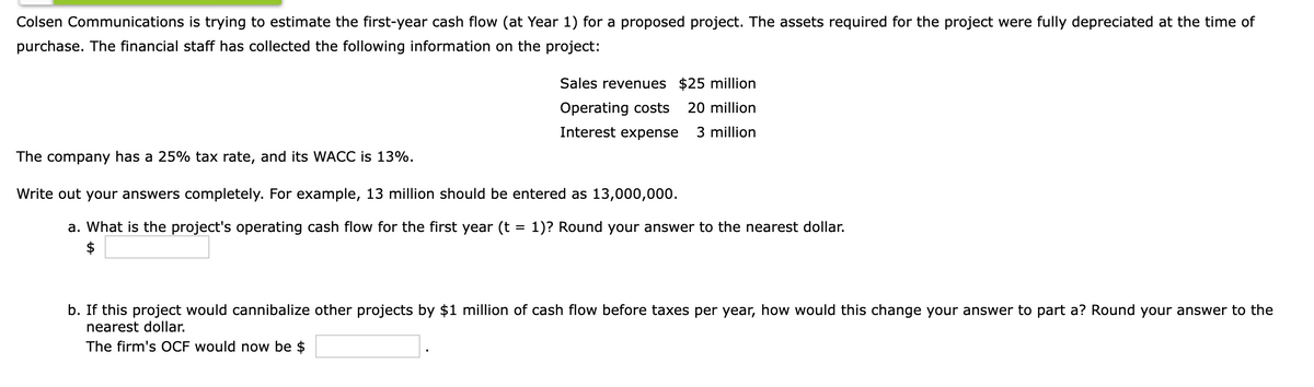 Colsen Communications is trying to estimate the first-year cash flow (at Year 1) for a proposed project. The assets required for the project were fully depreciated at the time of
purchase. The financial staff has collected the following information on the project:
Sales revenues $25 million
Operating costs
20 million
Interest expense
3 million
The company has a 25% tax rate, and its WACC is 13%.
Write out your answers completely. For example, 13 million should be entered as 13,000,000.
a. What is the project's operating cash flow for the first year (t = 1)? Round your answer to the nearest dollar.
$
b. If this project would cannibalize other projects by $1 million of cash flow before taxes per year, how would this change your answer to part a? Round your answer to the
nearest dollar.
The firm's OCF would now be $
