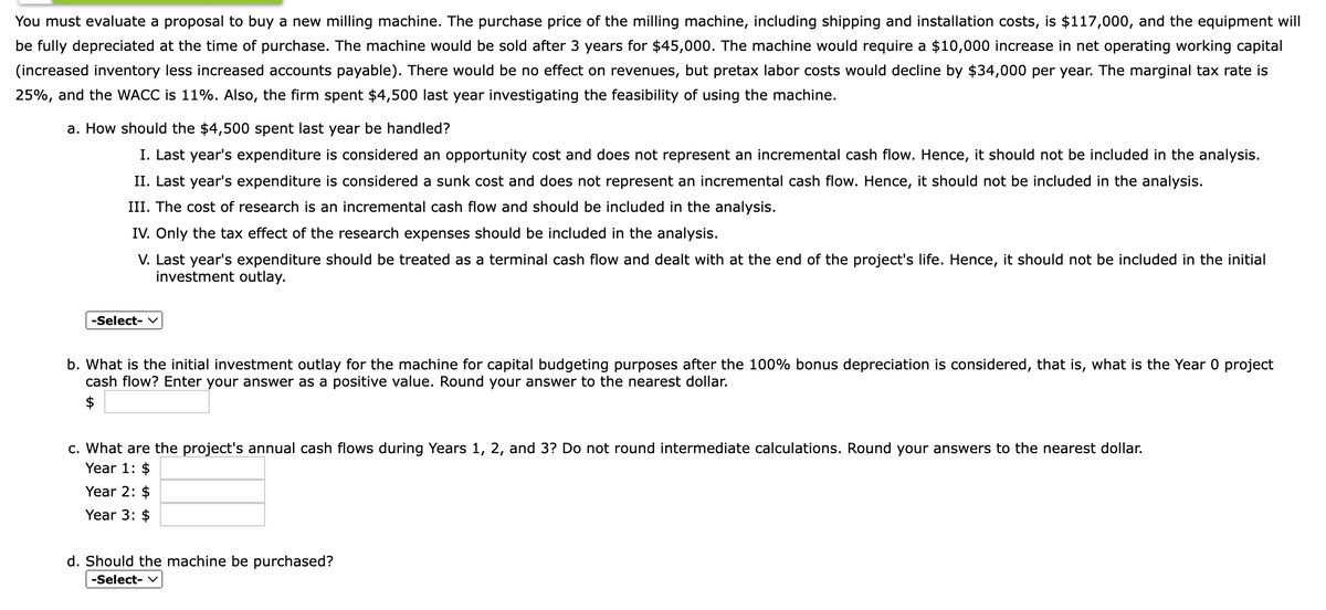 You must evaluate a proposal to buy a new milling machine. The purchase price of the milling machine, including shipping and installation costs, is $117,000, and the equipment will
be fully depreciated at the time of purchase. The machine would be sold after 3 years for $45,000. The machine would require a $10,000 increase in net operating working capital
(increased inventory less increased accounts payable). There would be no effect on revenues, but pretax labor costs would decline by $34,000 per year. The marginal tax rate is
25%, and the WACC is 11%. Also, the firm spent $4,500 last year investigating the feasibility of using the machine.
a. How should the $4,500 spent last year be handled?
I. Last year's expenditure is considered an opportunity cost and does not represent an incremental cash flow. Hence, it should not be included in the analysis.
II. Last year's expenditure is considered a sunk cost and does not represent an incremental cash flow. Hence, it should not be included in the analysis.
III. The cost of research is an incremental cash flow and should be included in the analysis.
IV. Only the tax effect of the research expenses should be included in the analysis.
V. Last year's expenditure should be treated as a terminal cash flow and dealt with at the end of the project's life. Hence, it should not be included in the initial
investment outlay.
-Select-
b. What is the initial investment outlay for the machine for capital budgeting purposes after the 100% bonus depreciation is considered, that is, what is the Year 0 project
cash flow? Enter your answer as a positive value. Round your answer to the nearest dollar.
$
c. What are the project's annual cash flows during Years 1, 2, and 3? Do not round intermediate calculations. Round your answers to the nearest dollar.
Year 1: $
Year 2: $
Year 3:
d. Should the machine be purchased?
-Select- V
