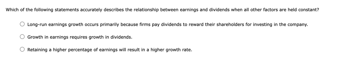 Which of the following statements accurately describes the relationship between earnings and dividends when all other factors are held constant?
Long-run earnings growth occurs primarily because firms pay dividends to reward their shareholders for investing in the company.
Growth in earnings requires growth in dividends.
Retaining a higher percentage of earnings will result in a higher growth rate.
