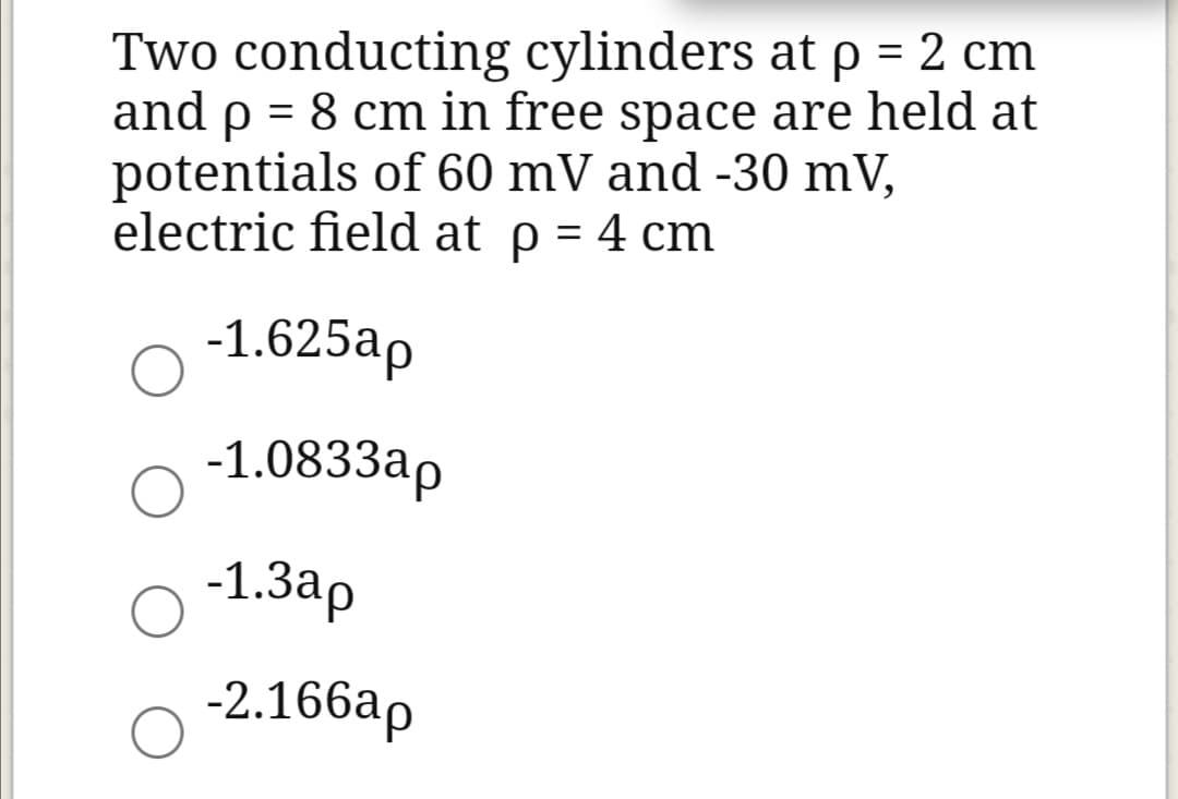 Two conducting cylinders at p = 2 cm
and p = 8 cm in free space are held at
potentials of 60 mV and -30 mV,
electric field at p = 4 cm
-1.625ap
-1.0833ap
-1.3ap
-2.166ap
