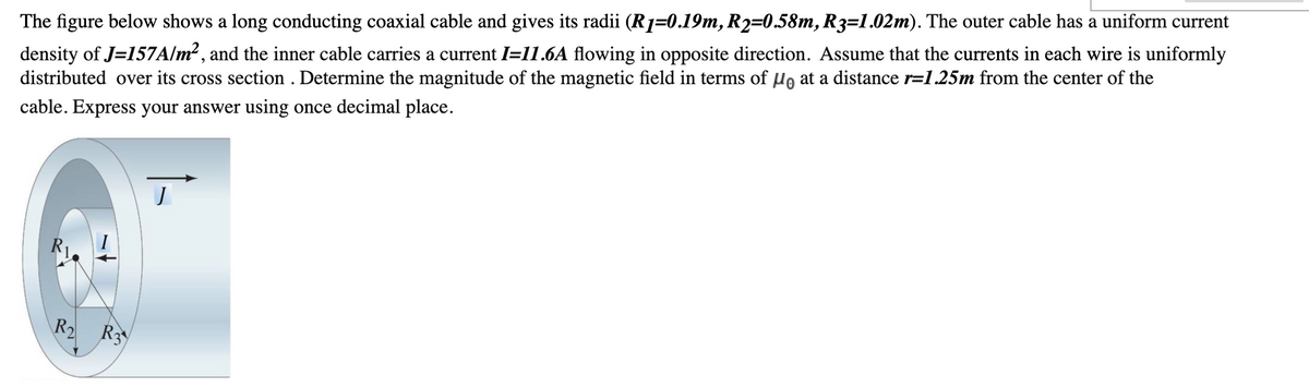 The figure below shows a long conducting coaxial cable and gives its radii (R=0.19m, R2=0.58m, R3=1.02m). The outer cable has a uniform current
density of J=157A/m² , and the inner cable carries a current I=11.6A flowing in opposite direction. Assume that the currents in each wire is uniformly
distributed over its cross section . Determine the magnitude of the magnetic field in terms of µo at a distance r=1.25m from the center of the
cable. Express your answer using once decimal place.
R2 R3
