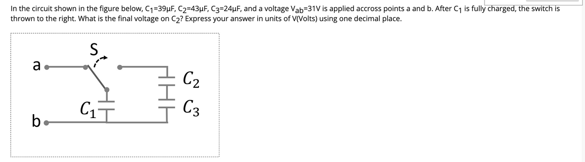 In the circuit shown in the figure below, C1=39µF, C2=43µF, C3=24µF, and a voltage Vab=31V is applied accross points a and b. After C1 is fully charged, the switch is
thrown to the right. What is the final voltage on C2? Express your answer in units of V(Volts) using one decimal place.
S
a.
C2
C3
b
