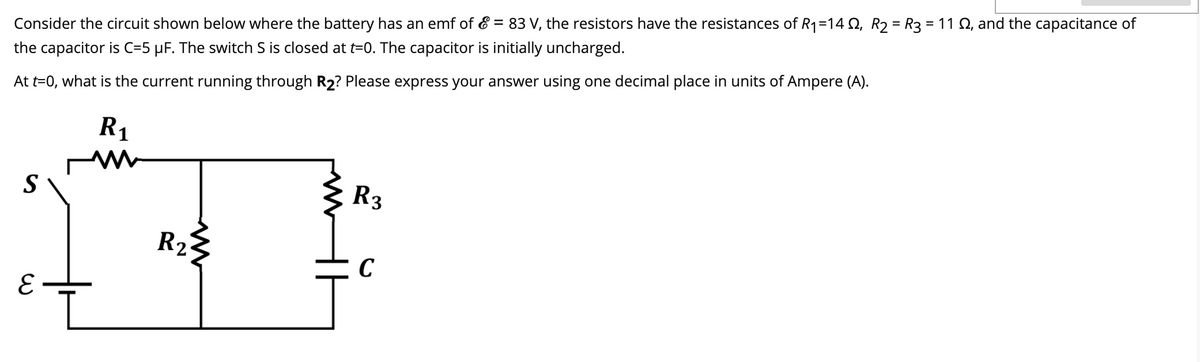 Consider the circuit shown below where the battery has an emf of & = 83 V, the resistors have the resistances of R1=14 Q, R2 = R3 = 11 Q, and the capacitance of
the capacitor is C=5 µF. The switch S is closed at t=0. The capacitor is initially uncharged.
At t=0, what is the current running through R2? Please express your answer using one decimal place in units of Ampere (A).
R1
R3
S
R2
C
