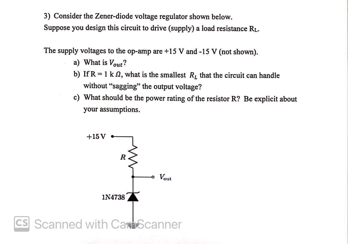 3) Consider the Zener-diode voltage regulator shown below.
Suppose you design this circuit to drive (supply) a load resistance RL.
The supply voltages to the op-amp are +15 V and -15 V (not shown).
a) What is Vout?
b) If R = 1 k 2, what is the smallest R, that the circuit can handle
without "sagging" the output voltage?
c) What should be the power rating of the resistor R? Be explicit about
your assumptions.
+15 V
R
Vout
IN4738
CS Scanned with CaScanner
