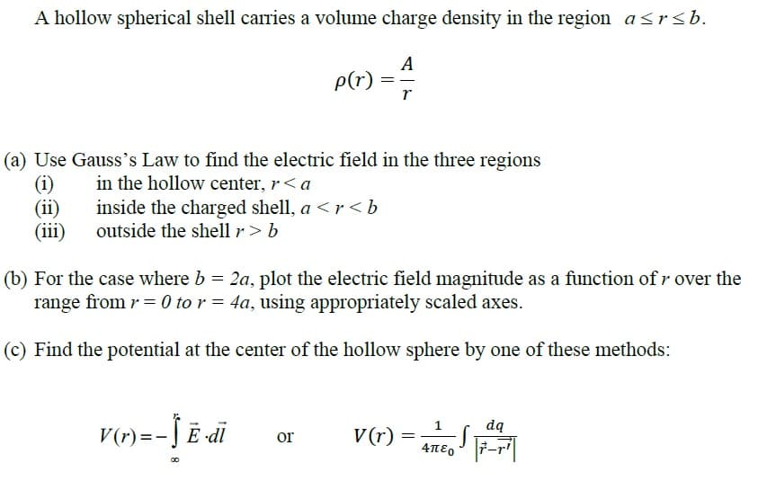 A hollow spherical shell carries a volume charge density in the region a<rsb.
A
P(r)
(a) Use Gauss's Law to find the electric field in the three regions
(i)
(ii)
(iii)
in the hollow center, r<a
inside the charged shell, a <r<b
outside the shell r > b
(b) For the case where b = 2a, plot the electric field magnitude as a function of r over the
range from r = 0 to r = 4a, using appropriately scaled axes.
(c) Find the potential at the center of the hollow sphere by one of these methods:
v(r) = ae, F-|
dą
V(r) =- J Ē di
or
7-r'
