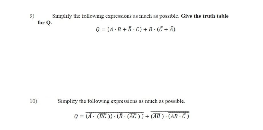 Simplify the following expressions as much as possible. Give the truth table
9)
for Q.
Q = (A · B + B · C) + B · (Č + Ã)
10)
Simplify the following expressions as much as possible.
Q = (Ā· (BC )) · (B · (AC ) ) + (AB ) · (AB · C )
