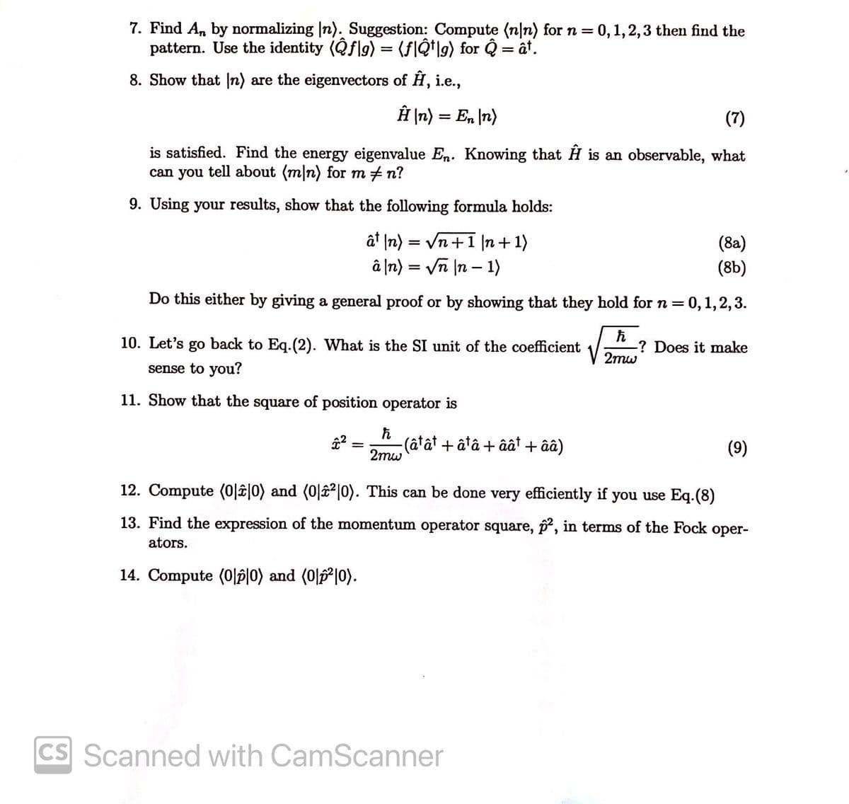 7. Find An by normalizing |n). Suggestion: Compute (n|n) for n=0,1,2,3 then find the
pattern. Use the identity (Qflg) = (fIQ*lg) for Q = ât.
8. Show that n) are the eigenvectors of H, i.e.,
ÊĤ \n) = En \n)
(7)
is satisfied. Find the energy eigenvalue En. Knowing that H is an observable, what
can you tell about (m|n) for m + n?
9. Using your results, show that the following formula holds:
ât \n) = Vn+1 |n+ 1)
â \n) = Vn |n – 1)
(8a)
(8b)
Do this either by giving a general proof or by showing that they hold forn=
= 0,1, 2, 3.
10. Let's go back to Eq.(2). What is the SI unit of the coefficient
-? Does it make
2mw
sense to you?
11. Show that the square of position operator is
(âtât + âtâ + âât + ââ)
2mw
(9)
12. Compute (0|î|0) and (0|â²|0). This can be done very efficiently if you use Eq.(8)
13. Find the expression of the momentum operator square, p, in terms of the Fock oper-
ators.
14. Compute (0|p|0) and (0|p²|0).
CS Scanned with CamScanner
