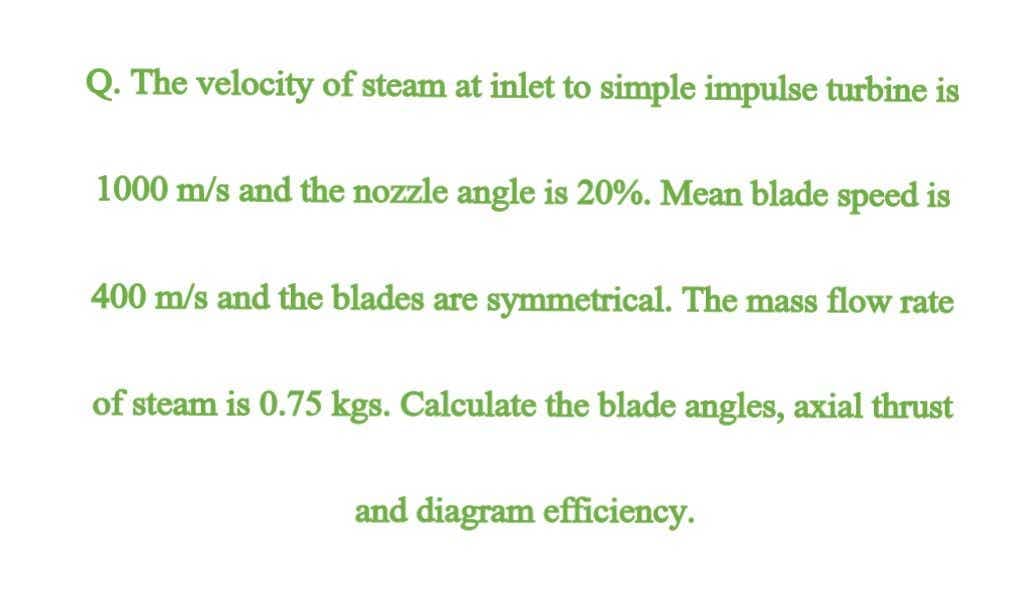 Q. The velocity of steam at inlet to simple impulse turbine is
1000 m/s and the nozzle angle is 20%. Mean blade speed is
400 m/s and the blades are symmetrical. The mass flow rate
of steam is 0.75 kgs. Calculate the blade angles, axial thrust
and diagram efficiency.
