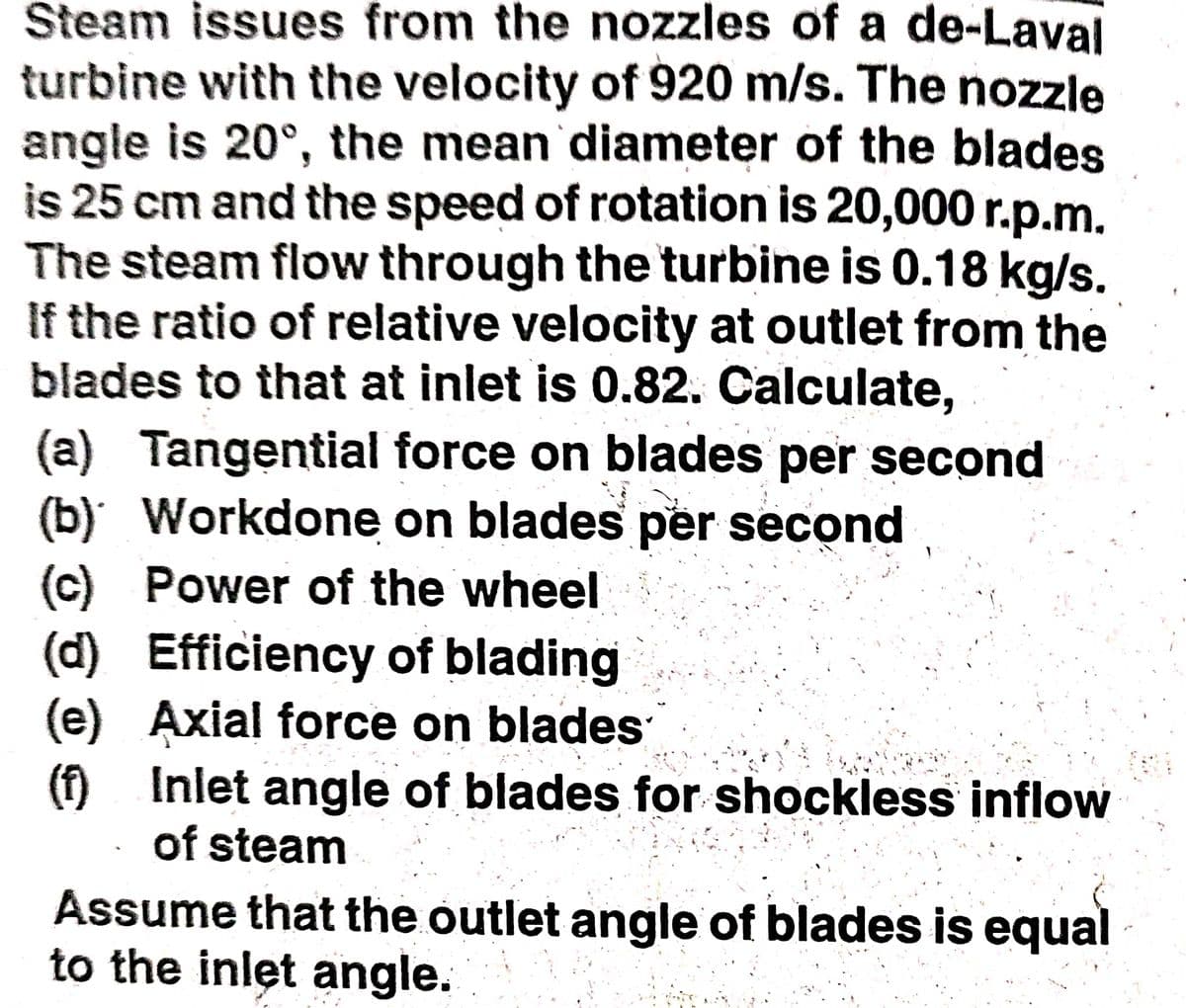 Steam issues from the nozzles of a de-Laval
turbine with the velocity of 920 m/s. The nozzle
angle is 20°, the mean diameter of the blades
is 25 cm and the speed of rotation is 20,000 r.p.m.
The steam flow through the turbine is 0.18 kg/s.
If the ratio of relative velocity at outlet from the
blades to that at inlet is 0.82. Calculate,
(a) Tangential force on blades per second
(b) Workdone on blades per second
(c) Power of the wheel
(d) Efficiency of blading
(e) Axial force on blades
(f) Inlet angle of blades for shockless inflow
of steam
Assume that the outlet angle of blades is equal
to the inlet angle.
