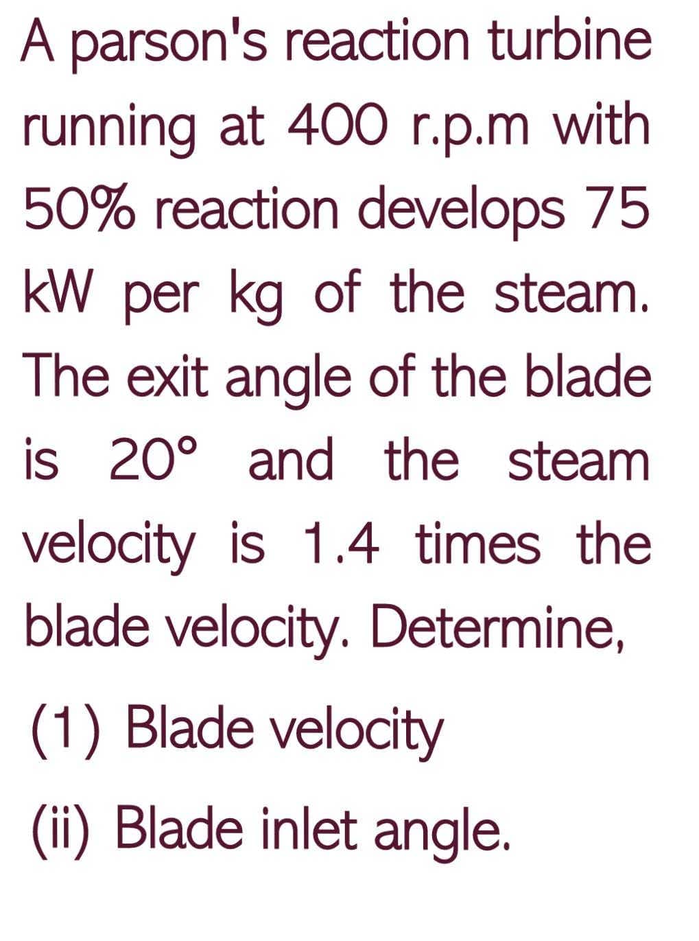 A parson's reaction turbine
running at 400 r.p.m with
50% reaction develops 75
kW per kg of the steam.
The exit angle of the blade
is 20° and the steam
velocity is 1.4 times the
blade velocity. Determine,
(1) Blade velocity
(ii) Blade inlet angle.
