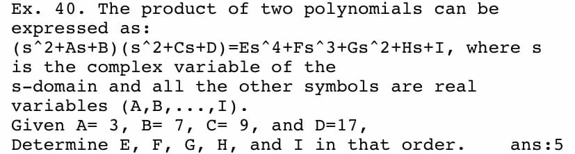 Ex. 40. The product of two polynomials can be
expressed as:
(s^2+As+B) (s^2+Cs+D)=Es^4+Fs^3+Gs^2+Hs+I, where s
is the complex variable of the
s-domain and all the other symbols are real
variables (A,B,...,I).
Given A= 3, B= 7, C= 9, and D=17,
Determine E, F, G, H, and I in that order.
ans:5
