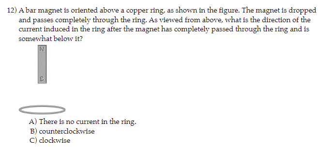 12) A bar magnet is oriented above a copper ring, as shown in the figure. The magnet is dropped
and passes completely through the ring. As viewed from above, what is the direction of the
current induced in the ring after the magnet has completely passed through the ring and is
somewhat below it?
A) There is no current in the ring.
B) counterclockwise
C) clockwise