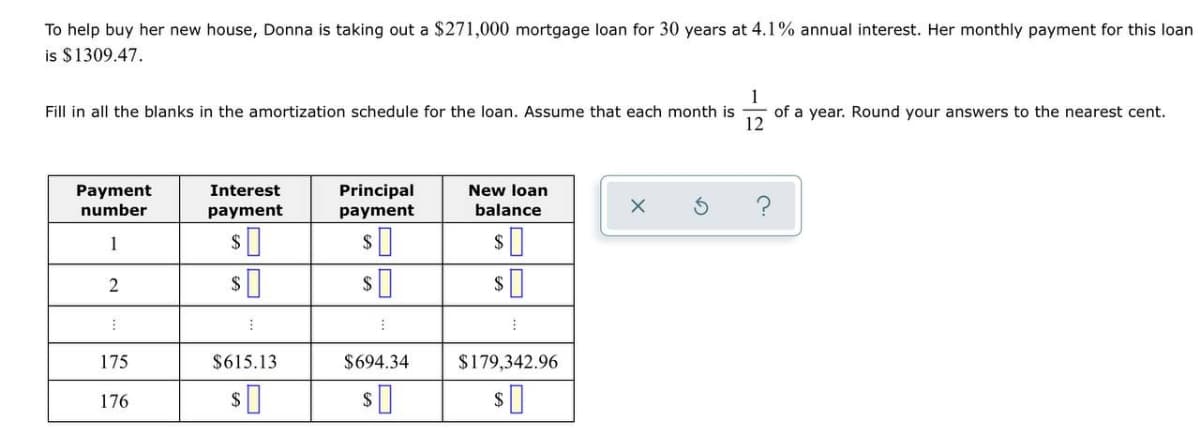 To help buy her new house, Donna is taking out a $271,000 mortgage loan for 30 years at 4.1% annual interest. Her monthly payment for this loan
is $1309.47.
1
of a year. Round your answers to the nearest cent.
12
Fill in all the blanks in the amortization schedule for the loan. Assume that each month is
Principal
New loan
Payment
number
Interest
payment
payment
balance
1
2$
175
$615.13
$694.34
$179,342.96
176
