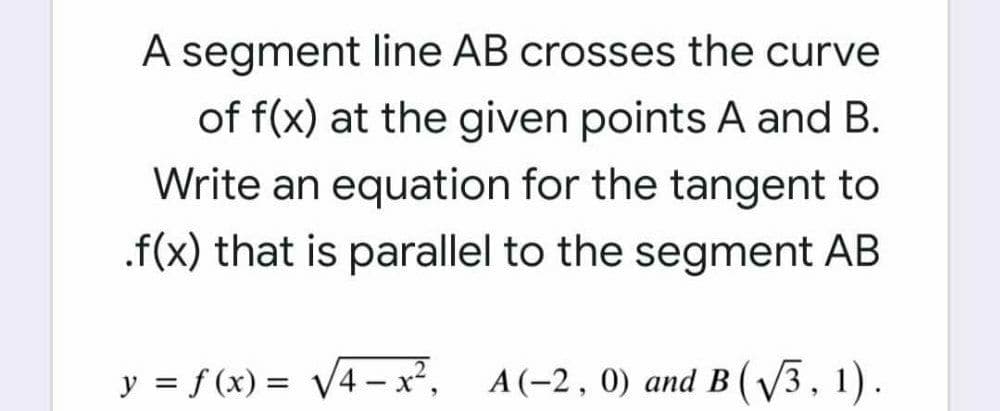 A segment line AB crosses the curve
of f(x) at the given points A and B.
Write an equation for the tangent to
.f(x) that is parallel to the segment AB
y = f (x) = V4– x²,
A(-2, 0) and B (V3, 1).
