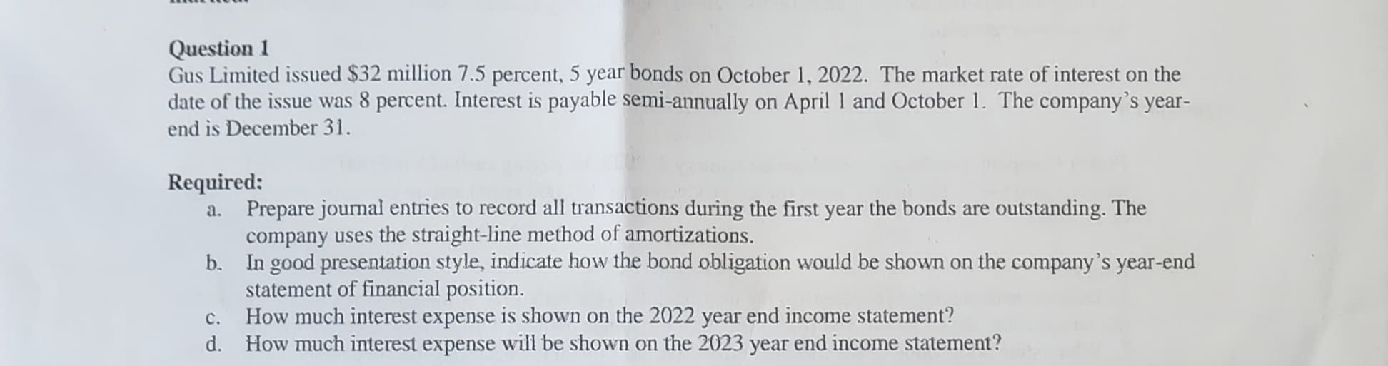 Question 1
Gus Limited issued $32 million 7.5 percent, 5 year bonds on October 1, 2022. The market rate of interest on the
date of the issue was 8 percent. Interest is payable semi-annually on April 1 and October 1. The company's year-
end is December 31.
Required:
a.
Prepare journal entries to record all transactions during the first year the bonds are outstanding. The
company uses the straight-line method of amortizations.
b. In good presentation style, indicate how the bond obligation would be shown on the company's year-end
statement of financial position.
C.
How much interest expense is shown on the 2022 year end income statement?
d. How much interest expense will be shown on the 2023 year end income statement?