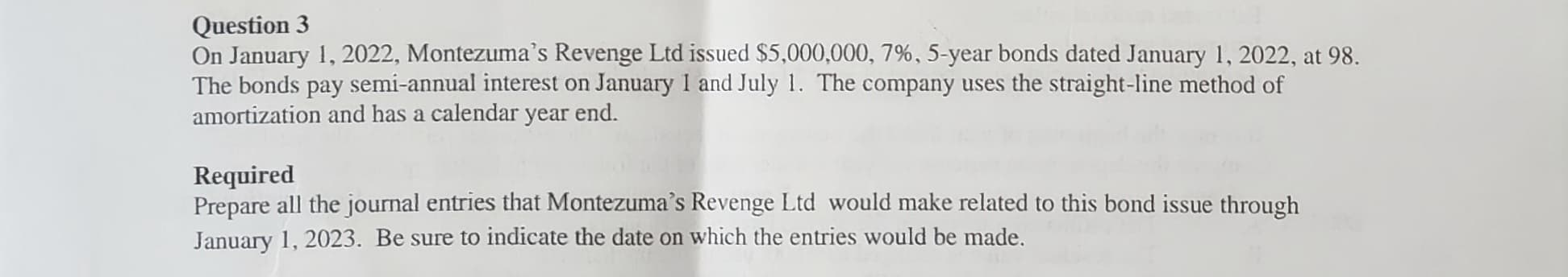 Question 3
On January 1, 2022, Montezuma's Revenge Ltd issued $5,000,000, 7%, 5-year bonds dated January 1, 2022, at 98.
The bonds pay semi-annual interest on January 1 and July 1. The company uses the straight-line method of
amortization and has a calendar year end.
Required
Prepare all the journal entries that Montezuma's Revenge Ltd would make related to this bond issue through
January 1, 2023. Be sure to indicate the date on which the entries would be made.