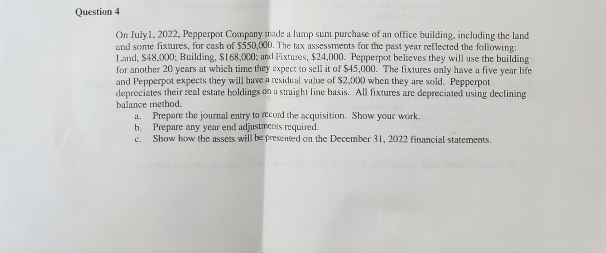 Question 4
On July 1, 2022, Pepperpot Company made a lump sum purchase of an office building, including the land
and some fixtures, for cash of $550,000. The tax assessments for the past year reflected the following:
Land, $48,000; Building, $168,000; and Fixtures, $24,000. Pepperpot believes they will use the building
for another 20 years at which time they expect to sell it of $45,000. The fixtures only have a five year life
and Pepperpot expects they will have a residual value of $2,000 when they are sold. Pepperpot
depreciates their real estate holdings on a straight line basis. All fixtures are depreciated using declining
balance method.
a.
b.
c.
Prepare the journal entry to record the acquisition. Show your work.
Prepare any year end adjustments required.
Show how the assets will be presented on the December 31, 2022 financial statements.