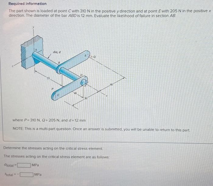 Required information
The part shown is loaded at point Cwith 310 N in the positive y direction and at point E with 205 N in the positive x
direction. The diameter of the bar ABD is 12 mm. Evaluate the likelihood of failure in section AB.
dia, d
where P= 310N, Q= 205 N, and d= 12 mm
NOTE This is a multi-part question, Once an answer is submitted, you will be unable to return to this part.
Determine the stresses acting on the critical stress element
The stresses acting on the critical stress element are as follows:
Orotal
MPa
Itotal-
MPa
