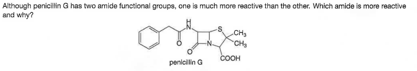 Although penicillin G has two amide functional groups, one is much more reactive than the other. Which amide is more reactive
and why?
CH3
CH3
COOH
penicillin G
