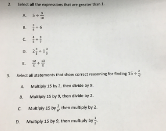 2.
Select all the expressions that are greater than 1.
A.
5+
10
C.
D. 2+1
E.
3.
Select all statements that show correct reasoning for finding 15
A. Multiply 15S by 2, then divide by 9.
B.
Multiply 15 by 9, then divide by 2.
C. Multiply 15 by then multiply by 2.
D. Multiply 15 by 9, then multiply by
6.
