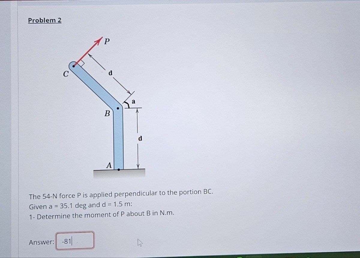 Problem 2
C
B
a
A
d
The 54-N force P is applied perpendicular to the portion BC.
Given a = 35.1 deg and d = 1.5 m:
1- Determine the moment of P about B in N.m.
Answer: -81