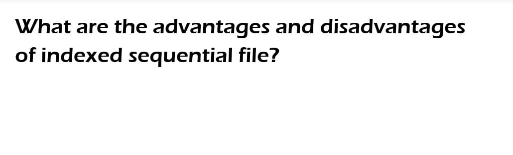 What are the advantages and disadvantages
of indexed sequential file?