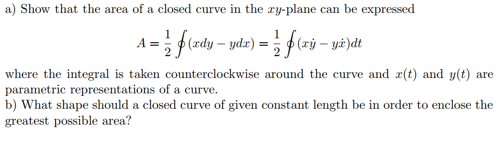 a) Show that the area of a closed curve in the xy-plane can be expressed
A =
p (xdy – ydx)
(xỷ – yà)dt
where the integral is taken counterclockwise around the curve and x(t) and y(t) are
parametric representations of a curve.
b) What shape should a closed curve of given constant length be in order to enclose the
greatest possible area?
