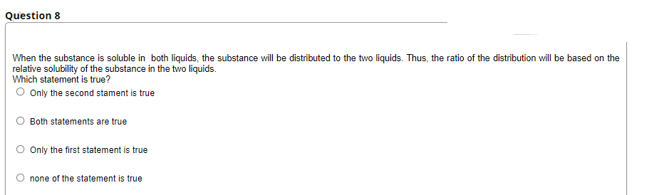 Question 8
When the substance is soluble in both liquids, the substance will be distributed to the two liquids. Thus, the ratio of the distribution will be based on the
relative solubility of the substance in the two liquids.
Which statement is true?
Only the second stament is true
Both statements are true
Only the first statement is true
none of the statement is true
