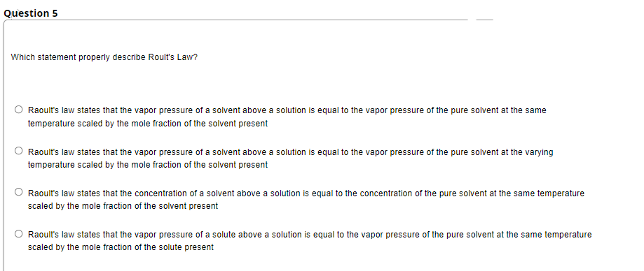 Question 5
Which statement properly describe Roult's Law?
Raoult's law states that the vapor pressure of a solvent above a solution is equal to the vapor pressure of the pure solvent at the same
temperature scaled by the mole fraction of the solvent present
Raoult's law states that the vapor pressure of a solvent above a solution is equal to the vapor pressure of the pure solvent at the varying
temperature scaled by the mole fraction of the solvent present
Raoult's law states that the concentration of a solvent above a solution is equal to the concentration of the pure solvent at the same temperature
scaled by the mole fraction of the solvent present
Raoult's law states that the vapor pressure of a solute above a solution is equal to the vapor pressure of the pure solvent at the same temperature
scaled by the mole fraction of the solute present
