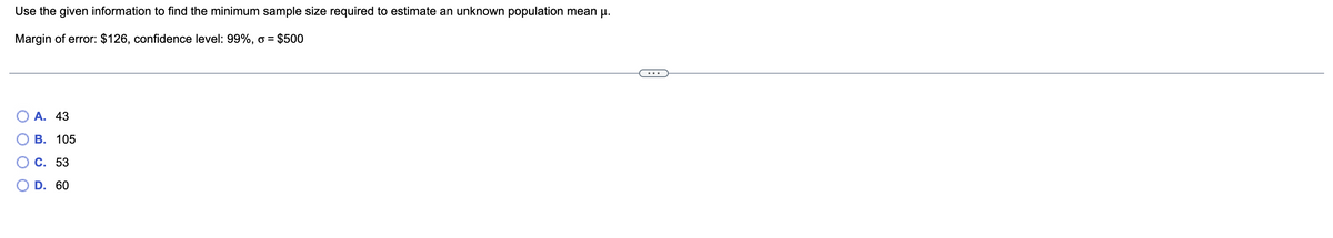 Use the given information to find the minimum sample size required to estimate an unknown population mean µ.
Margin of error: $126, confidence level: 99%, o = $500
A. 43
B. 105
C. 53
D. 60